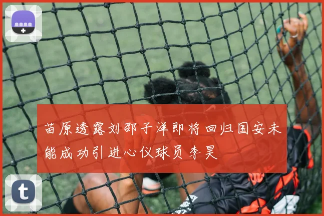 苗原透露刘邵子洋即将回归国安未能成功引进心仪球员李昊