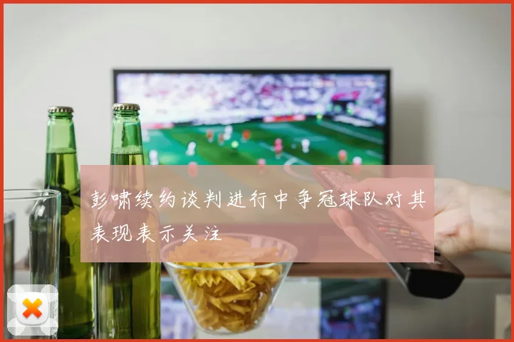 彭啸续约谈判进行中争冠球队对其表现表示关注