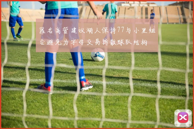 匿名高管建议湖人保持77与小里组合避免为字母交易拆散球队结构