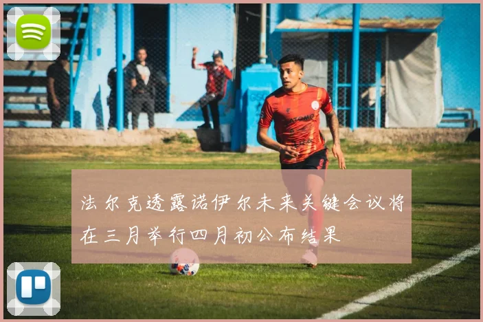 法尔克透露诺伊尔未来关键会议将在三月举行四月初公布结果