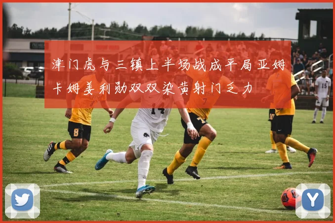 津门虎与三镇上半场战成平局亚姆卡姆姜利勋双双染黄射门乏力