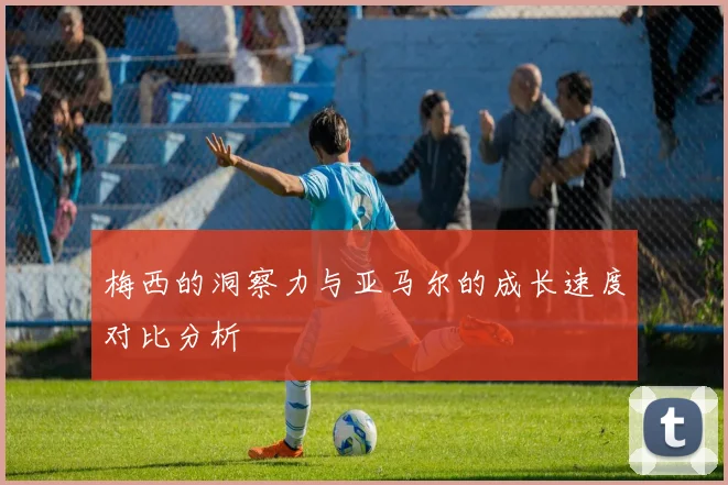 梅西的洞察力与亚马尔的成长速度对比分析