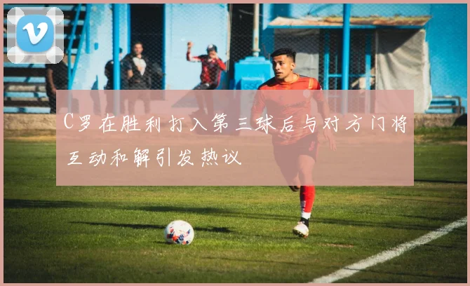 C罗在胜利打入第三球后与对方门将互动和解引发热议