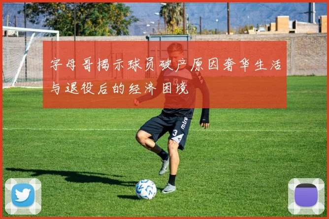 字母哥揭示球员破产原因奢华生活与退役后的经济困境