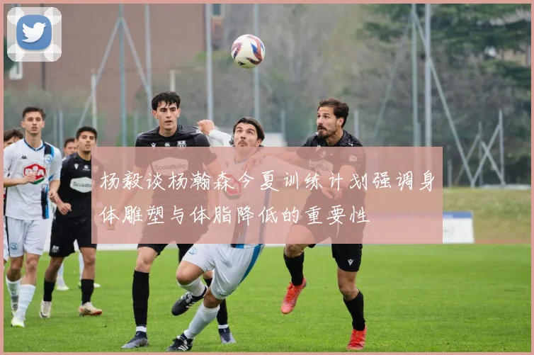 杨毅谈杨瀚森今夏训练计划强调身体雕塑与体脂降低的重要性