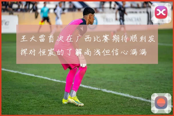 王大雷首次在广西比赛期待顺利发挥对恒宸的了解尚浅但信心满满