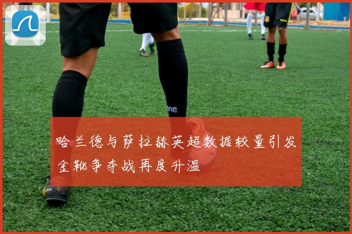 哈兰德与萨拉赫英超数据较量引发金靴争夺战再度升温