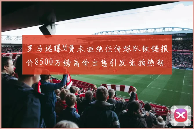 罗马诺曝M费未拒绝任何球队铁锤报价8500万镑高价出售引发竞拍热潮