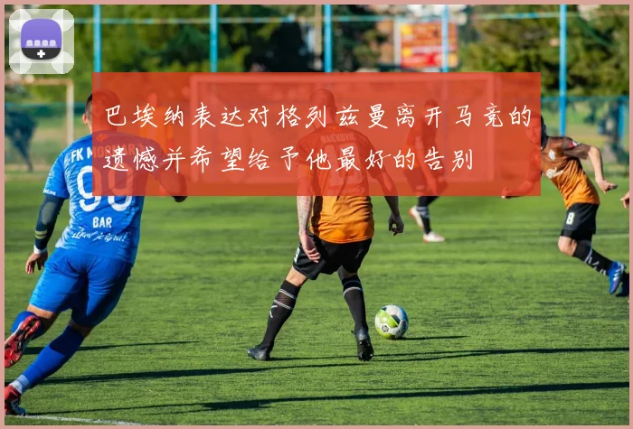 巴埃纳表达对格列兹曼离开马竞的遗憾并希望给予他最好的告别