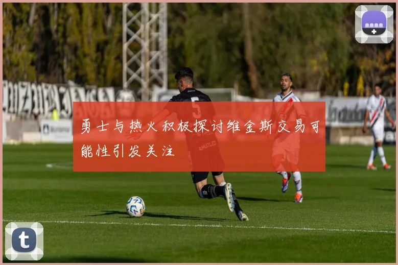 勇士与热火积极探讨维金斯交易可能性引发关注