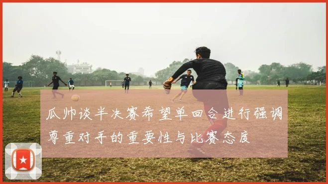 瓜帅谈半决赛希望单回合进行强调尊重对手的重要性与比赛态度