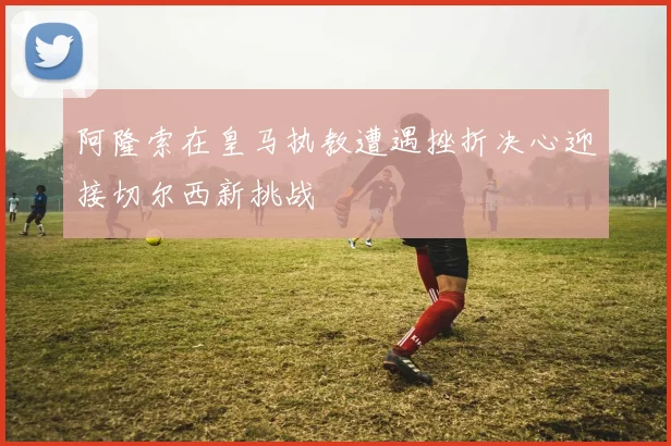 阿隆索在皇马执教遭遇挫折决心迎接切尔西新挑战