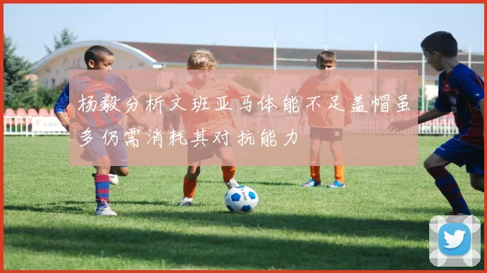 杨毅分析文班亚马体能不足盖帽虽多仍需消耗其对抗能力