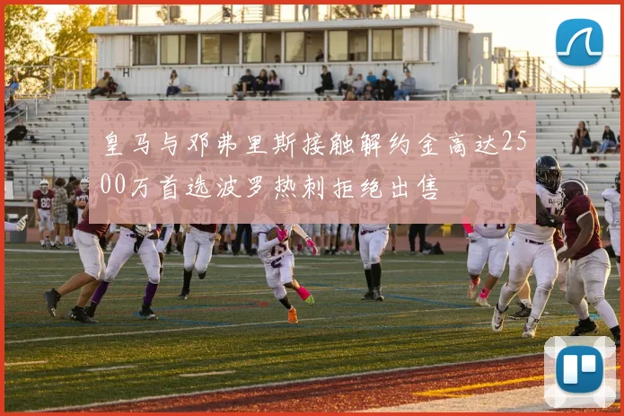 皇马与邓弗里斯接触解约金高达2500万首选波罗热刺拒绝出售
