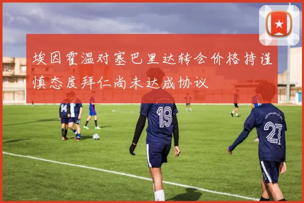 埃因霍温对塞巴里达转会价格持谨慎态度拜仁尚未达成协议