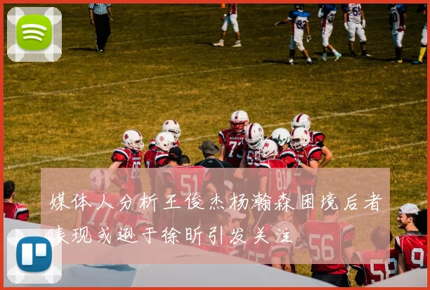 媒体人分析王俊杰杨瀚森困境后者表现或逊于徐昕引发关注
