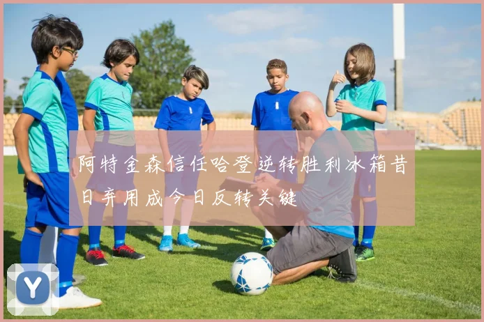 阿特金森信任哈登逆转胜利冰箱昔日弃用成今日反转关键