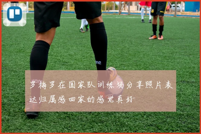 罗梅罗在国家队训练场分享照片表达归属感回家的感觉真好
