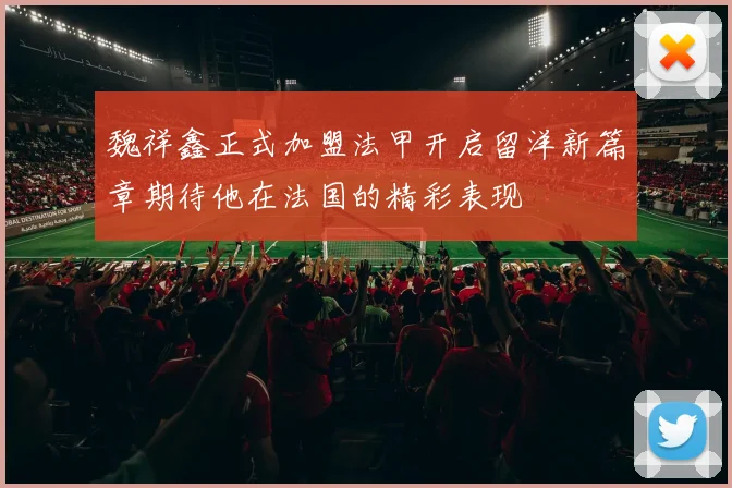 魏祥鑫正式加盟法甲开启留洋新篇章期待他在法国的精彩表现
