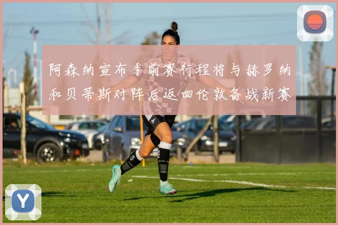 阿森纳宣布季前赛行程将与赫罗纳和贝蒂斯对阵后返回伦敦备战新赛季