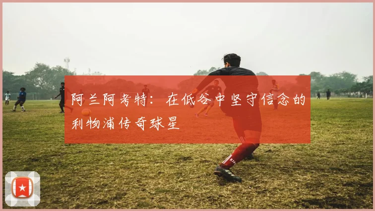 阿兰阿考特：在低谷中坚守信念的利物浦传奇球星