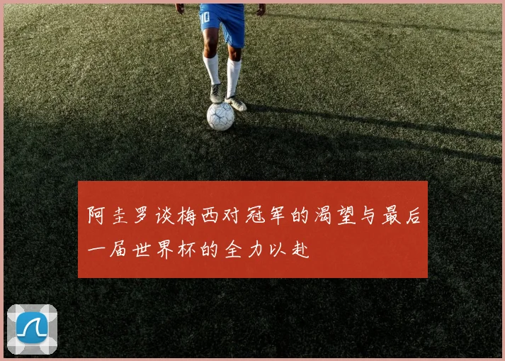 阿圭罗谈梅西对冠军的渴望与最后一届世界杯的全力以赴